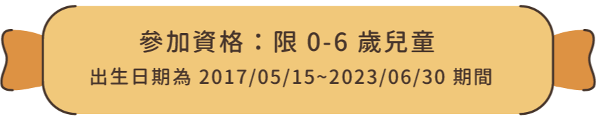 參加資格：限 0-6 歲兒童（出生日期為 2017/05/15 ~ 2023/06/30 期間）
